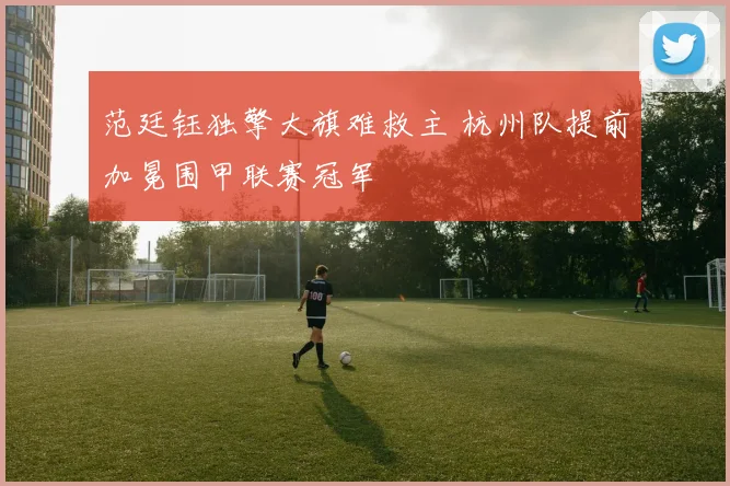 范廷钰独擎大旗难救主 杭州队提前加冕围甲联赛冠军